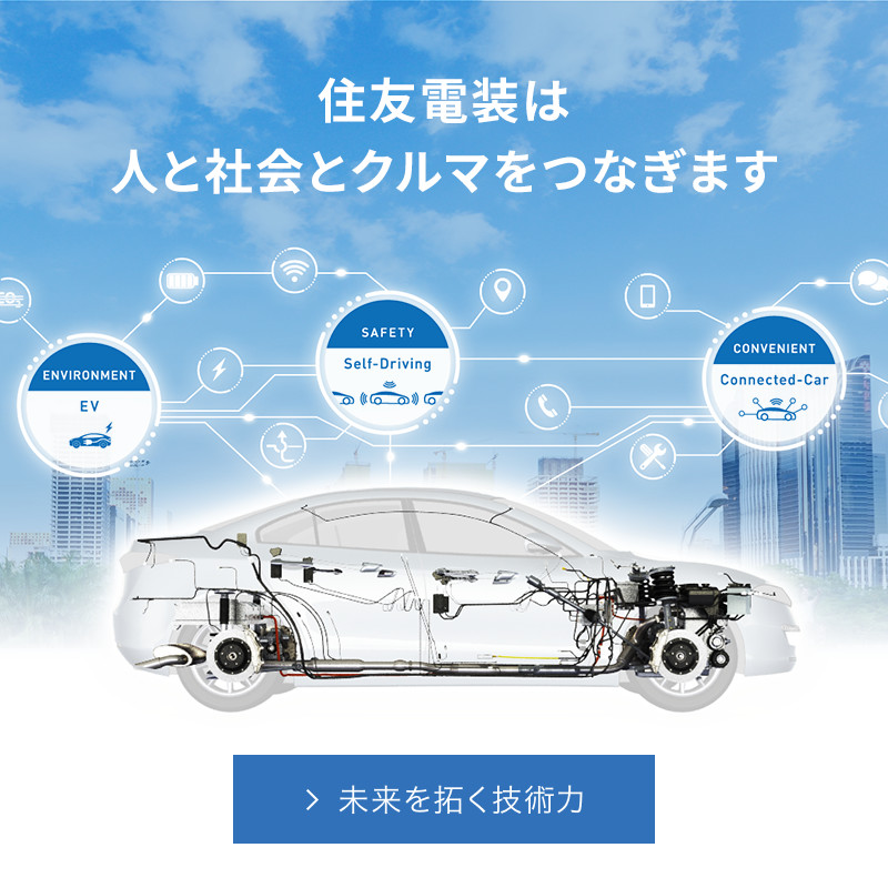 Connect with the Best つなげる未来・つなげる技術 住友電装は、全世界を舞台に自動車用ワイヤーハーネス およびその構成部品、各種ケーブルなどの製造・販売を手がけています。私たちがめざすのは、「よりよいモノづくり」。時代とともに高度化・多様化するお客様のニーズに応えるため、常に最高品質を追求しています。 住友電装のモノづくり