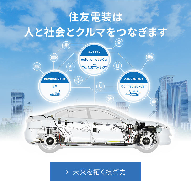 Connect with the Best つなげる未来・つなげる技術 住友電装は、全世界を舞台に自動車用ワイヤーハーネス およびその構成部品、各種ケーブルなどの製造・販売を手がけています。私たちがめざすのは、「よりよいモノづくり」。時代とともに高度化・多様化するお客様のニーズに応えるため、常に最高品質を追求しています。 住友電装のモノづくり